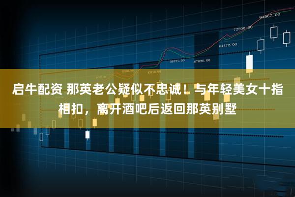 启牛配资 那英老公疑似不忠诚！与年轻美女十指相扣，离开酒吧后返回那英别墅