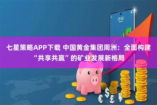 七星策略APP下载 中国黄金集团周洲：全面构建“共享共赢”的矿业发展新格局