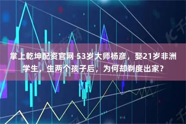 掌上乾坤配资官网 53岁大师杨彦,娶21岁非洲学生,生两个孩子后,为何却剃度出家?