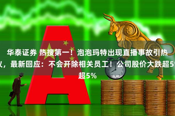 华泰证券 热搜第一！泡泡玛特出现直播事故引热议，最新回应：不会开除相关员工！公司股价大跌超5%