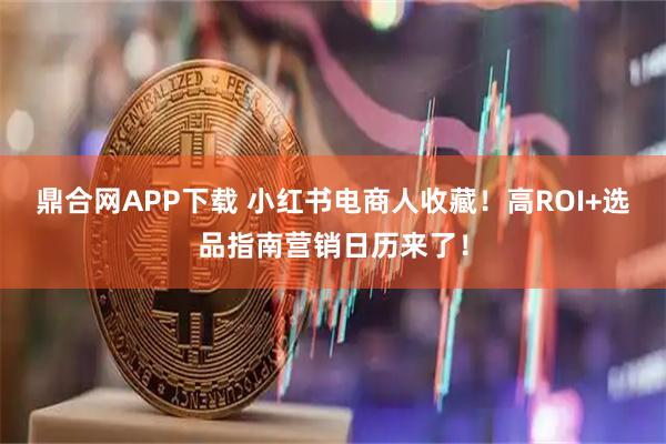 鼎合网APP下载 小红书电商人收藏！高ROI+选品指南营销日历来了！