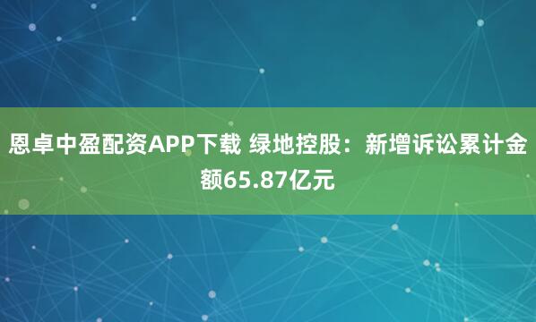 恩卓中盈配资APP下载 绿地控股:新增诉讼累计金额65.87亿元