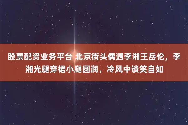 股票配资业务平台 北京街头偶遇李湘王岳伦,李湘光腿穿裙小腿圆润,冷风中谈笑自如