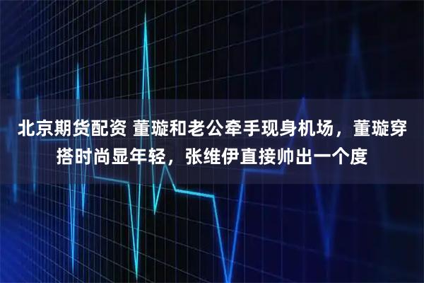 北京期货配资 董璇和老公牵手现身机场,董璇穿搭时尚显年轻,张维伊直接帅出一个度