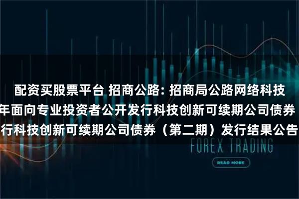 配资买股票平台 招商公路: 招商局公路网络科技控股股份有限公司2025年面向专业投资者公开发行科技创新可续期公司债券（第二期）发行结果公告