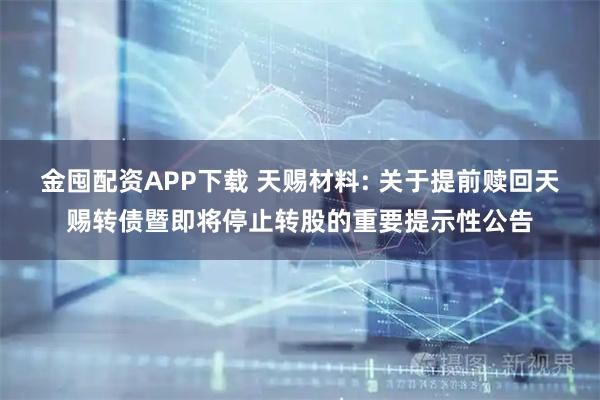 金囤配资APP下载 天赐材料: 关于提前赎回天赐转债暨即将停止转股的重要提示性公告