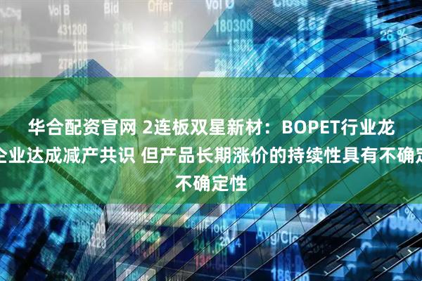 华合配资官网 2连板双星新材：BOPET行业龙头企业达成减产共识 但产品长期涨价的持续性具有不确定性