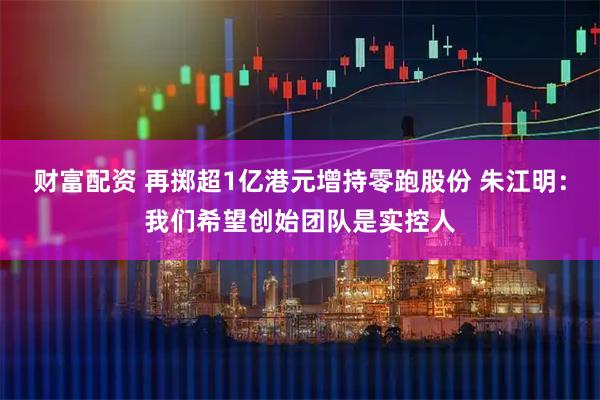 财富配资 再掷超1亿港元增持零跑股份 朱江明:我们希望创始团队是实控人