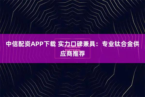中信配资APP下载 实力口碑兼具:专业钛合金供应商推荐