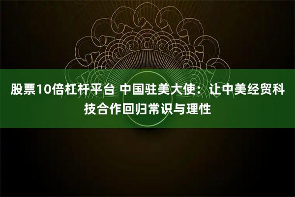 股票10倍杠杆平台 中国驻美大使：让中美经贸科技合作回归常识与理性