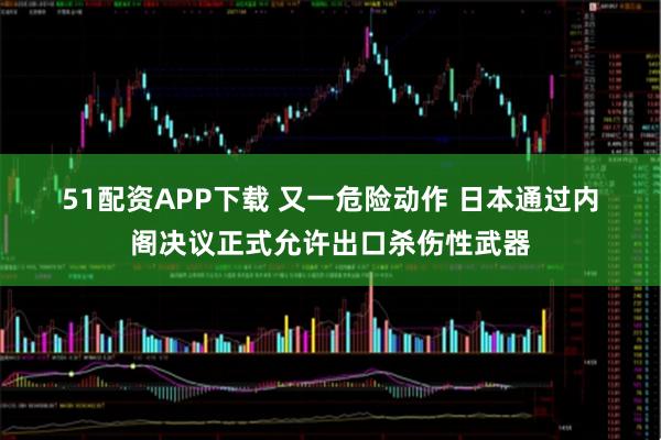 51配资APP下载 又一危险动作 日本通过内阁决议正式允许出口杀伤性武器