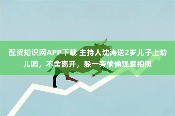 配资知识网APP下载 主持人沈涛送2岁儿子上幼儿园，不舍离开，躲一旁偷偷观察拍照