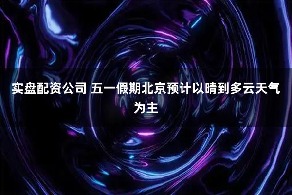 实盘配资公司 五一假期北京预计以晴到多云天气为主