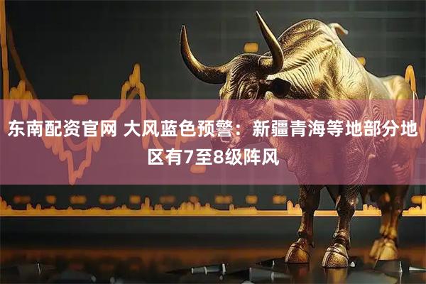 东南配资官网 大风蓝色预警：新疆青海等地部分地区有7至8级阵风