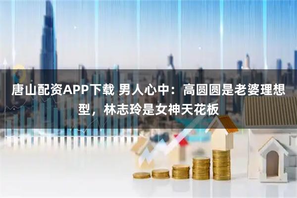 唐山配资APP下载 男人心中：高圆圆是老婆理想型，林志玲是女神天花板
