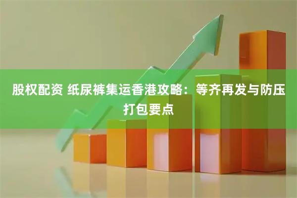 股权配资 纸尿裤集运香港攻略:等齐再发与防压打包要点