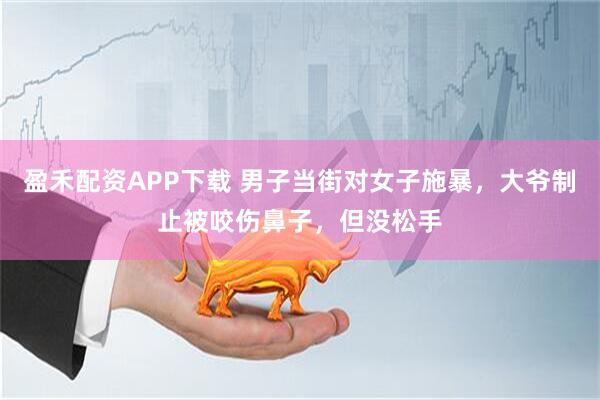 盈禾配资APP下载 男子当街对女子施暴,大爷制止被咬伤鼻子,但没松手