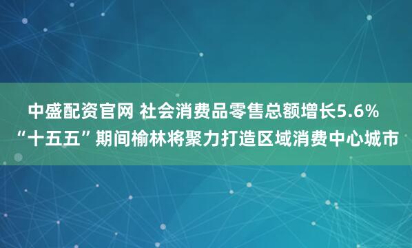 中盛配资官网 社会消费品零售总额增长5.6% “十五五”期间榆林将聚力打造区域消费中心城市