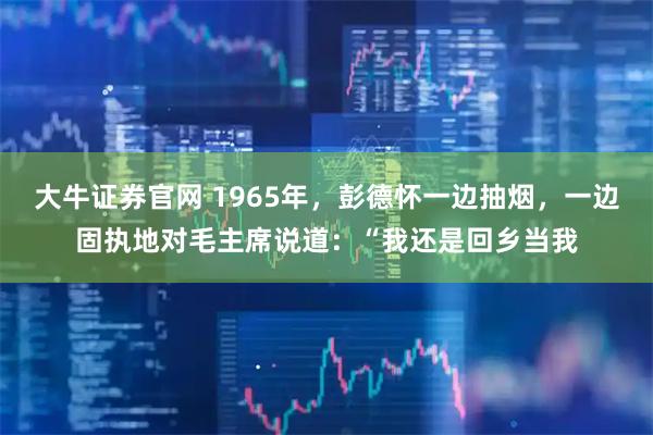 大牛证券官网 1965年，彭德怀一边抽烟，一边固执地对毛主席说道：“我还是回乡当我